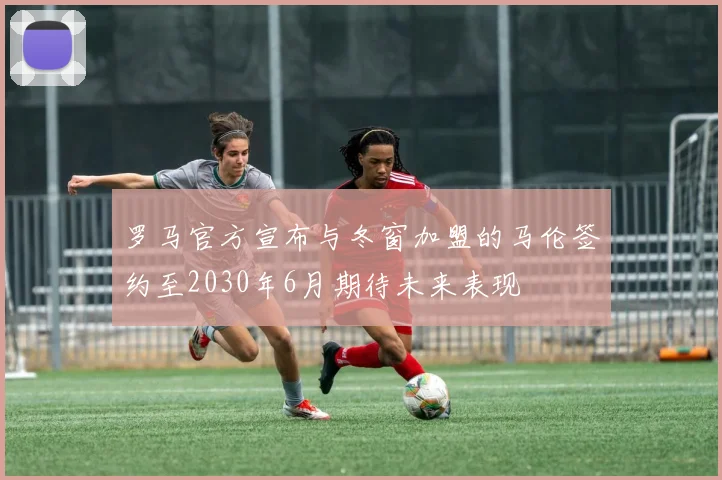罗马官方宣布与冬窗加盟的马伦签约至2030年6月期待未来表现