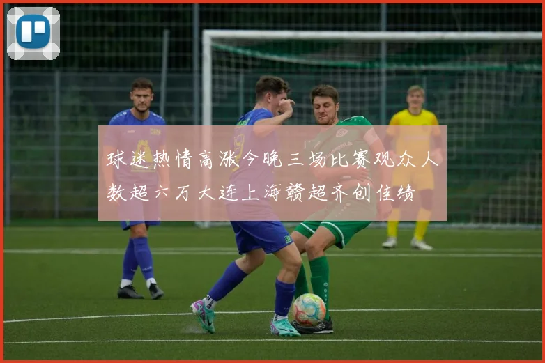 球迷热情高涨今晚三场比赛观众人数超六万大连上海赣超齐创佳绩