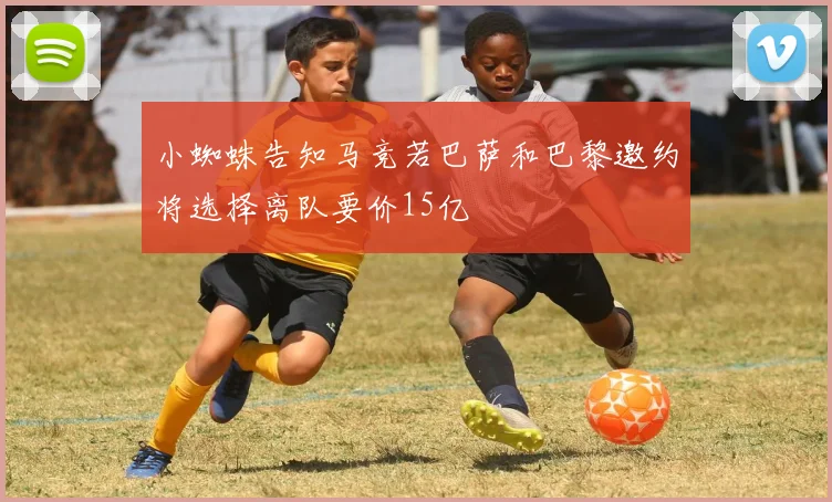 小蜘蛛告知马竞若巴萨和巴黎邀约将选择离队要价15亿