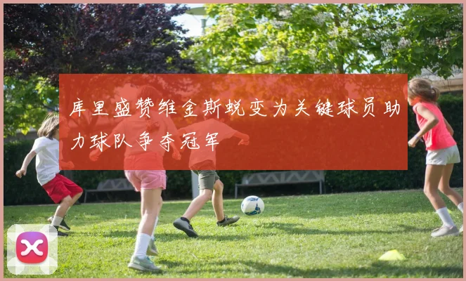 库里盛赞维金斯蜕变为关键球员助力球队争夺冠军