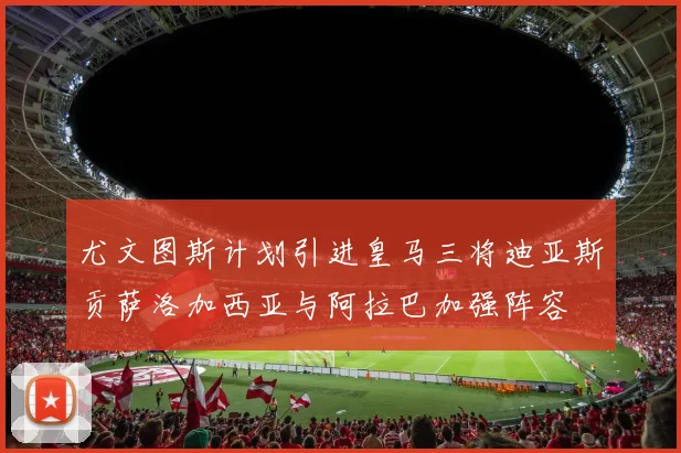 尤文图斯计划引进皇马三将迪亚斯贡萨洛加西亚与阿拉巴加强阵容