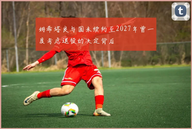 姆希塔良与国米续约至2027年曾一度考虑退役的决定背后
