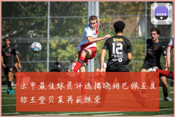 法甲最佳球员评选揭晓姆巴佩五度称王登贝莱再获殊荣