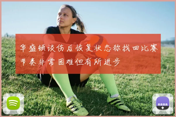 华盛顿谈伤后恢复状态称找回比赛节奏非常困难但有所进步