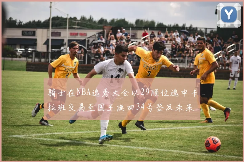 骑士在NBA选秀大会以29顺位选中卡拉班交易至国王换回34号签及未来一轮选秀权