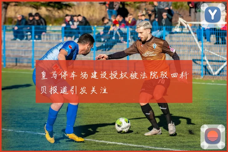 皇马停车场建设授权被法院驳回科贝报道引发关注