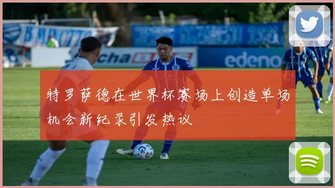 特罗萨德在世界杯赛场上创造单场机会新纪录引发热议