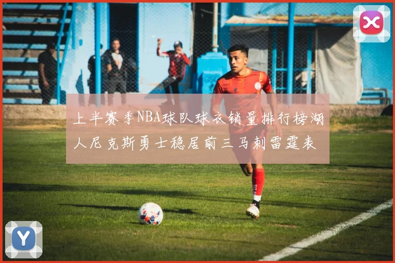 上半赛季NBA球队球衣销量排行榜湖人尼克斯勇士稳居前三马刺雷霆表现抢眼