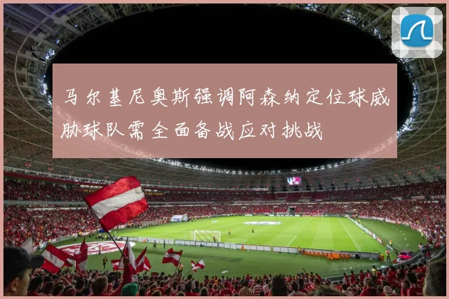 马尔基尼奥斯强调阿森纳定位球威胁球队需全面备战应对挑战