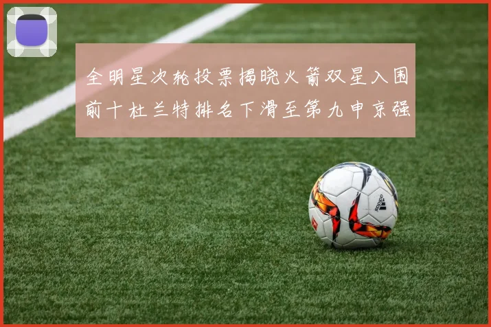 全明星次轮投票揭晓火箭双星入围前十杜兰特排名下滑至第九申京强势晋级第十位