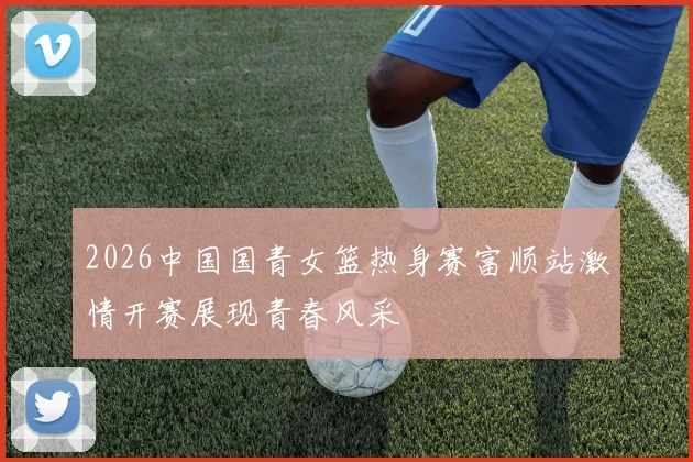 2026中国国青女篮热身赛富顺站激情开赛展现青春风采