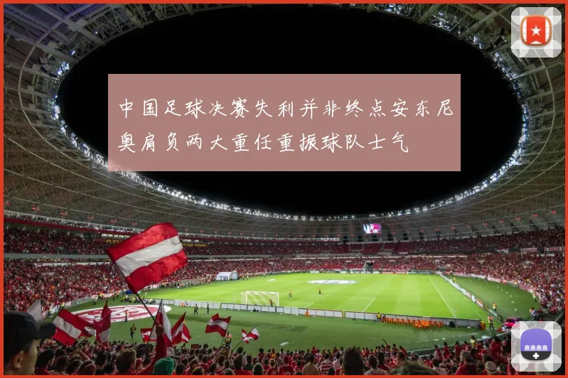 中国足球决赛失利并非终点安东尼奥肩负两大重任重振球队士气