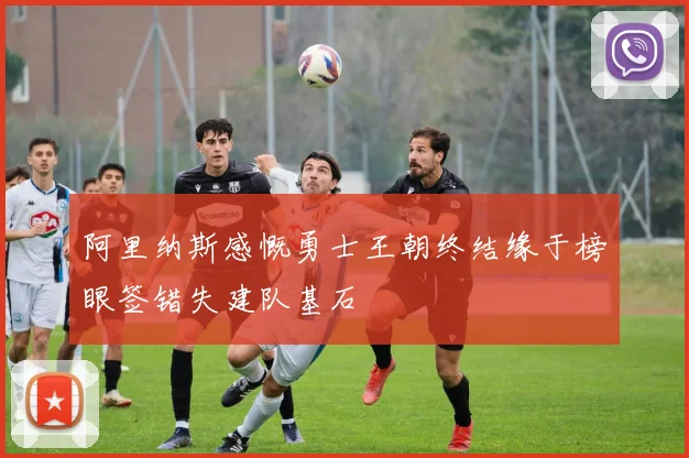 阿里纳斯感慨勇士王朝终结缘于榜眼签错失建队基石