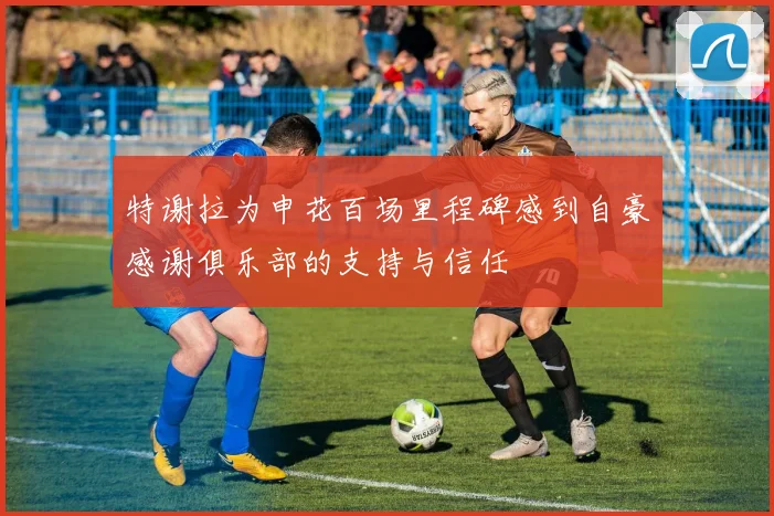 特谢拉为申花百场里程碑感到自豪感谢俱乐部的支持与信任