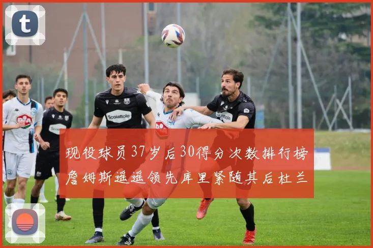 现役球员37岁后30得分次数排行榜詹姆斯遥遥领先库里紧随其后杜兰特位列第三