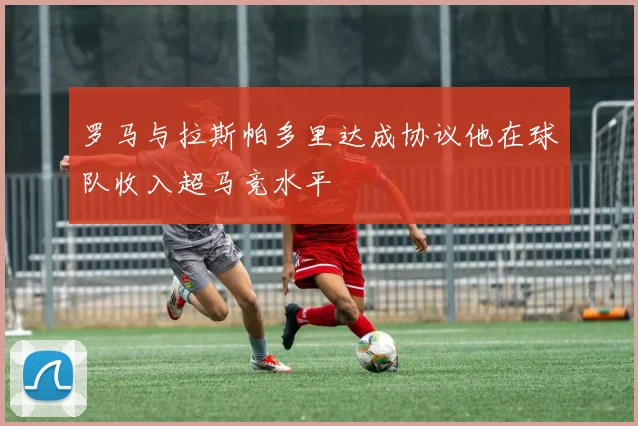 罗马与拉斯帕多里达成协议他在球队收入超马竞水平