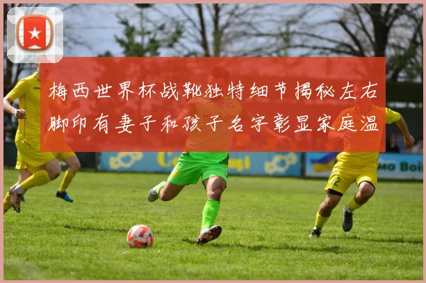 梅西世界杯战靴独特细节揭秘左右脚印有妻子和孩子名字彰显家庭温暖
