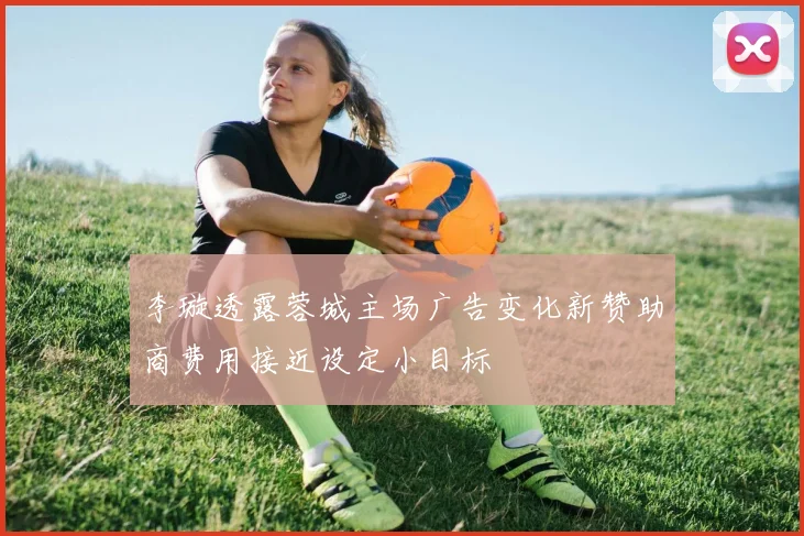 李璇透露蓉城主场广告变化新赞助商费用接近设定小目标