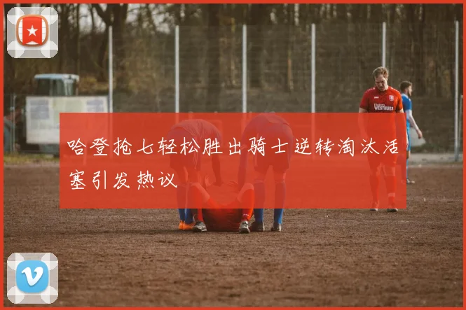 哈登抢七轻松胜出骑士逆转淘汰活塞引发热议