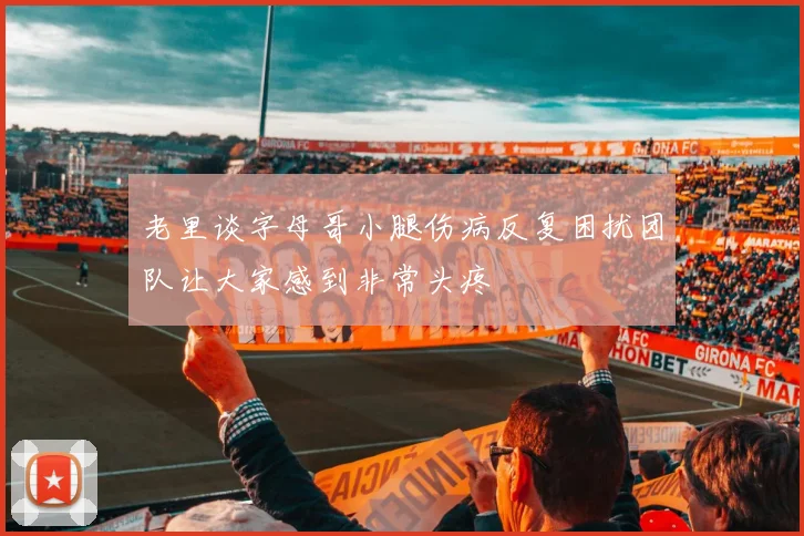 老里谈字母哥小腿伤病反复困扰团队让大家感到非常头疼