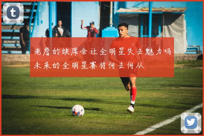 老詹的缺席会让全明星失去魅力吗未来的全明星赛将何去何从