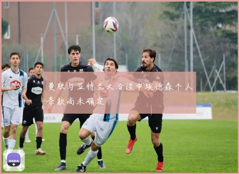 曼联与亚特兰大洽谈中埃德森个人条款尚未确定