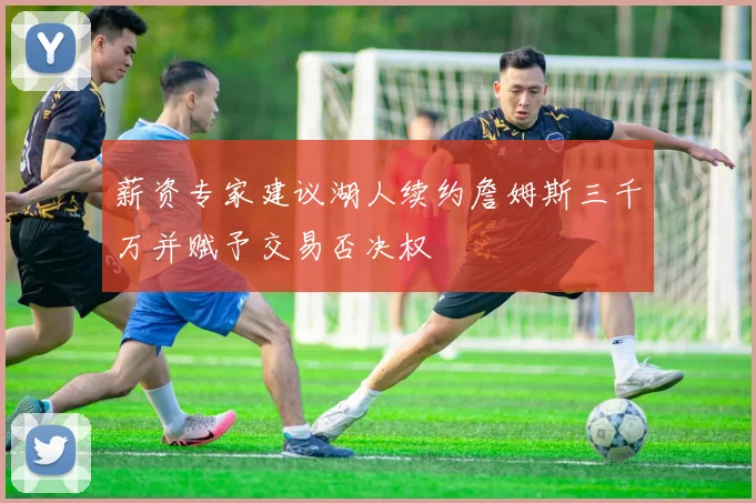 薪资专家建议湖人续约詹姆斯三千万并赋予交易否决权