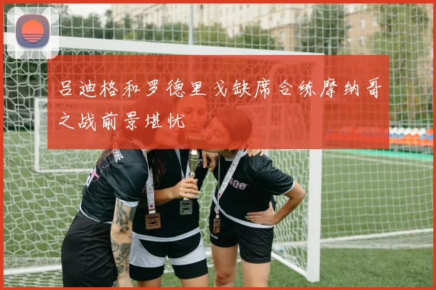 吕迪格和罗德里戈缺席合练摩纳哥之战前景堪忧