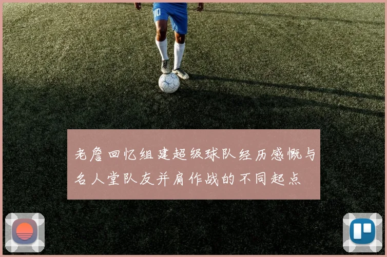 老詹回忆组建超级球队经历感慨与名人堂队友并肩作战的不同起点