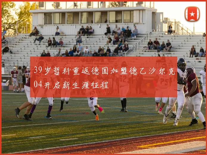 39岁哲科重返德国加盟德乙沙尔克04开启新生涯征程