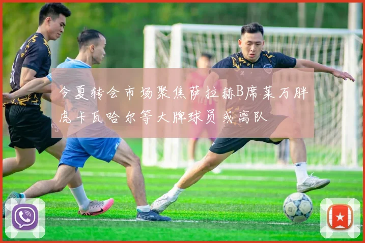今夏转会市场聚焦萨拉赫B席莱万胖虎卡瓦哈尔等大牌球员或离队